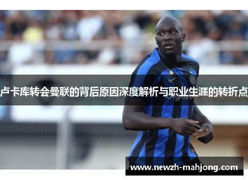 卢卡库转会曼联的背后原因深度解析与职业生涯的转折点 卢卡库转会曼联的背后原因深度解析与职业生涯的转折点