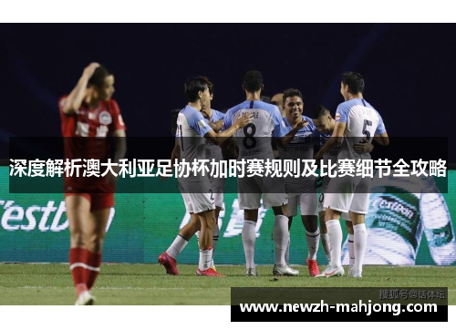 深度解析澳大利亚足协杯加时赛规则及比赛细节全攻略
