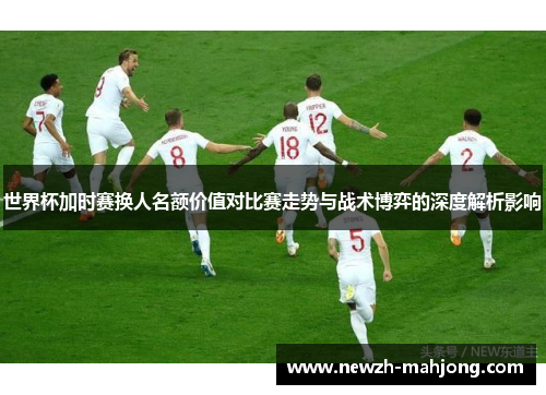 世界杯加时赛换人名额价值对比赛走势与战术博弈的深度解析影响