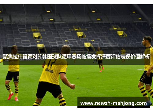 聚焦拉什福德对阵韩国球队德甲赛场临场发挥深度评估表现价值解析